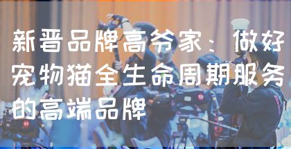 新晋品牌高爷家：做好宠物猫全生命周期服务的高端品牌