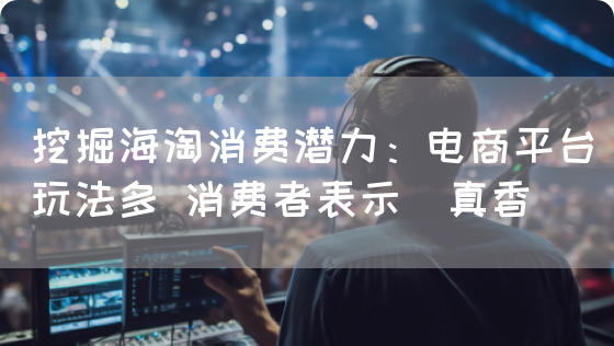 挖掘海淘消费潜力：电商平台玩法多 消费者表示＂真香＂