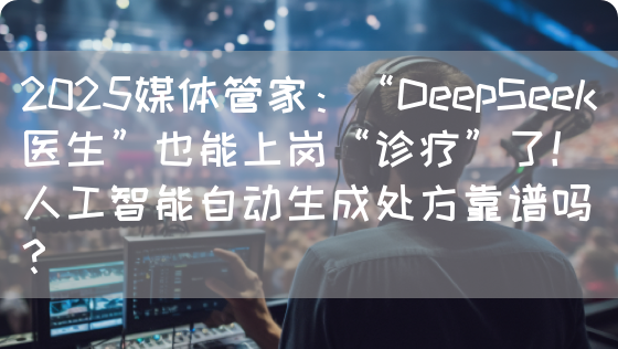 2025媒体管家：“DeepSeek医生”也能上岗“诊疗”了！人工智能自动生成处方靠谱吗？