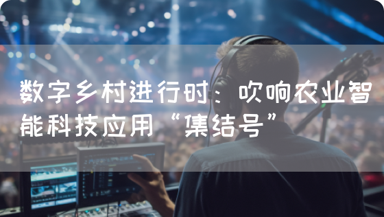 数字乡村进行时：吹响农业智能科技应用“集结号”