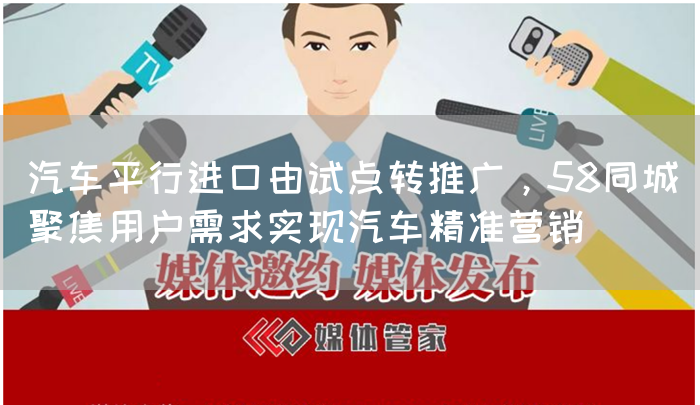 汽车平行进口由试点转推广，58同城聚焦用户需求实现汽车精准营销