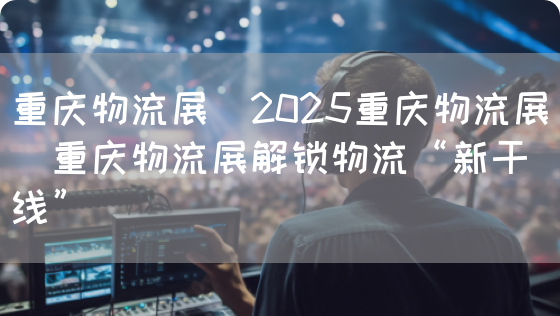 重庆物流展｜2025重庆物流展｜重庆物流展解锁物流“新干线”(图1)